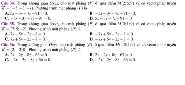 Trong không gian Oxyz, cho mặt phẳng (P) đi qua điểm M(2;6;9) và có vectơ pháp tuyển
vector n=(-5;-3;-7). Phương trình mặt phẳng (P) là
A. 5x-3y+7z+91=0. B. -5x-3y-7z+91=0.
C. -5x-3y+7z-91=0. D. 5x-3y-7z+91=0. 
Câu 35. Trong không gian Oxyz, cho mặt phẳng (P) đi qua điểm M(3;1;9) và có vectơ pháp tuyển
vector n=(7;5;-2) 1. Phương trình mặt phẳng (P) là
A. 7x-5y-2z+8=0. B. -7x+5y-2z-8=0.
C. 7x+5y-2z-8=0. D. -7x+5y-2z+8=0. 
Câu 36. Trong không gian Oxyz, cho mặt phẳng (P) đi qua điểm M(-2;1;9) và có vectơ pháp tuyển
vector n=(2;-2;8) 1. Phương trình mặt phẳng (P) là
A. 2x-2y+8z-66=0. B. 2x-2y+8z+67=0.
C. -2x-2y+8z+66=0. D. -2x-2y-8z-66=0.