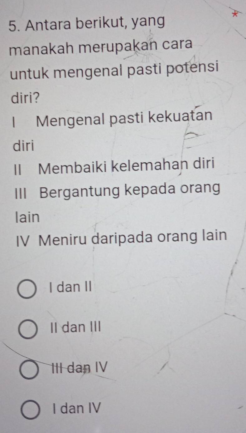 Antara berikut, yang
manakah merupakan cara
untuk mengenal pasti potensi
diri?
I Mengenal pasti kekuatan
diri
II Membaiki kelemahan diri
III Bergantung kepada orang
lain
IV Meniru daripada orang lain
I dan II
II dan III
III dan IV
I dan IV