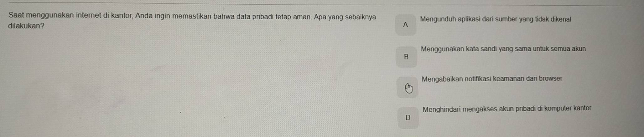 Saat menggunakan internet di kantor, Anda ingin memastikan bahwa data pribadi tetap aman. Apa yang sebaiknya
dilakukan? A Mengunduh aplikasi dari sumber yang tidak dikenal
Menggunakan kata sandi yang sama untuk semua akun
B
Mengabaikan notifikasi keamanan dari browser
Menghindari mengakses akun pribadi di komputer kantor
D