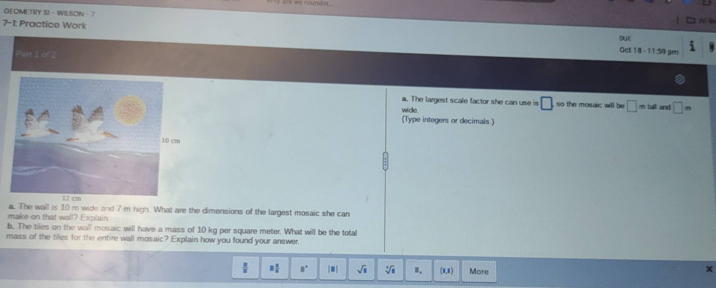 we round .
GEOMETRY S1 - WILSON - 7
7-1: Practice Work
DUE
Part 1 of 2
Oct 18 - 11:59 pm
a. The largest scale factor she can use is □. so the mosaic will be □ mtall and □ m
wide.
(Type integers or decimals.)
a. The wall is 10 m wide and 7 m high. What are the dimensions of the largest mosaic she can
make on that wall? Explain.
b. The tiles on the wall mosaic will have a mass of 10 kg per square meter. What will be the total
mass of the tiles for the entire wall mosaic? Explain how you found your answer.
 □ /□   □  □ /□   □° |□ | sqrt(□ ) sqrt[□](□ ) Ⅲ. (□ ,□ ) More