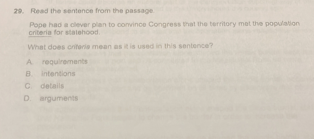 29, Read the sentence from the passage.
Pope had a clever plan to convince Congress that the territory met the population
criteria for statehood.
What does criteria mean as it is used in this sentence?
A. requirements
B. intentions
C. details
D. arguments