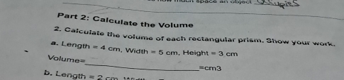 apoce an objad 
_ 
_ 
_ 
Part 2: Calculate the Volume 
2. Calculate the volume of each rectangular prism. Show your work. 
a. Length =4cm. Width =5cm , Height =3cm
_
Volume=
=cm3
b. Length =2c