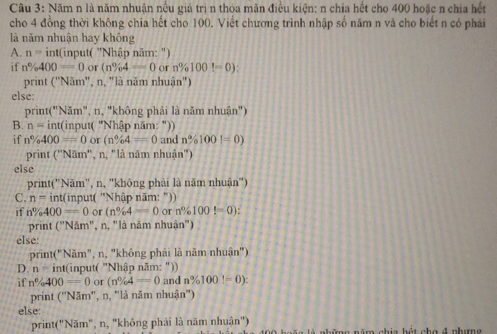 Năm n là năm nhuận nếu giá trị n thỏa mãn điều kiện: n chia hết cho 400 hoặc n chia hết 
cho 4 đồng thời không chia hết cho 100. Viết chương trình nhập số năm n và cho biết n có phái 
là năm nhuận hay không 
A. n= int(input( "Nhập năm: ") 
if n% 400=0 or (n% 4=0 or n% 100!=0)
print ("Năm", n, "là năm nhuận") 
else: 
print("Năm", n, "không phải là năm nhuận") 
B. n= int(input( "Nhập năm: ")) 
if n% 400=0 or (n% 4=0 and n% 100!=0)
print (''N ăm", n, "là năm nhuận") 
else 
print("Năm", n, "không phải là năm nhuận") 
C. n= nt :(input( "Nhập năm: ")) 
if n% 400=0 or (n% 4=0 or n% 100!=0) : 
print ("Năm", n, "là năm nhuận") 
else: 
print("Năm", n, "không phải là năm nhuận") 
D. n= int(input( "Nhập năm: ")) 
if n% 400=0 or (n% 4=0 and n% 100!=0) : 
print (''N ăm", n, "là năm nhuận") 
else: 
print("Năm", n, 'không phải là năm nhuận'') 
l g những năm chia hết cho 4 nhưng