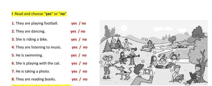 Read and choose “yes” or “no”
1. They are playing football. yes / no
2. They are dancing. yes / no
3. She is riding a bike. yes / no
4. They are listening to music. yes / no
5. He is swimming. yes / no
6. She is playing with the cat. yes / no
7. He is taking a photo. yes / no
8. They are reading books. yes / no