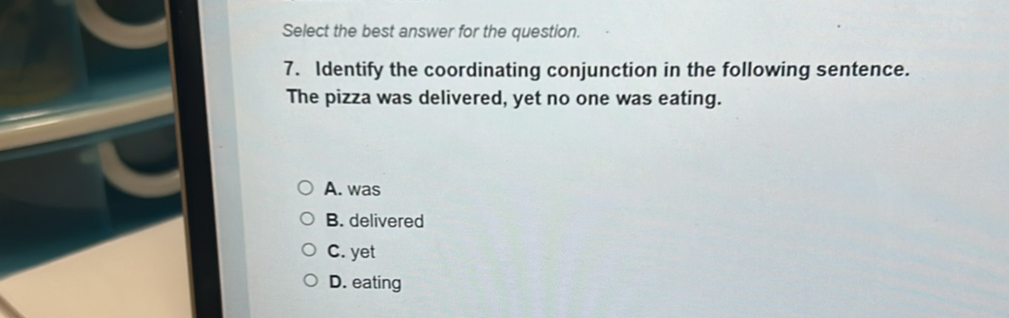 Select the best answer for the question.
7. Identify the coordinating conjunction in the following sentence.
The pizza was delivered, yet no one was eating.
A. was
B. delivered
C. yet
D. eating