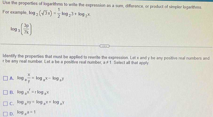 Use the properties of logarithms to write the expression as a sum, difference, or product of simpler logarithms.
For example, log _2(sqrt(3)x)= 1/2 log _23+log _2x.
log _3( 3p/7k )
Identify the properties that must be applied to rewrite the expression. Let x and y be any positive real numbers and
r be any real number. Let a be a positive real number, a!= 1. Select all that apply.
A. log _a x/y =log _ax-log _ay
B. log _ax^r=rlog _ax
C. log _axy=log _ax+log _ay
D. log _aa=1