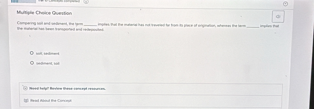 Concepts compiéte
Multiple Choice Question
Comparing soil and sediment, the term_ implies that the material has not traveled far from its place of origination, whereas the term _implies that
the material has been transported and redeposited.
soll; sediment
sediment; soil
Need help? Review these concept resources.
Read About the Concept