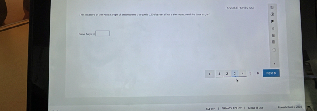 POSSIBLE POINTS: 5 56
The measure of the vertex angle of an isosceles triangle is 120 degree. What is the measure of the base angle?
Base Angle = □ 
frac  □ . || 1' s 6 Next 》
Support PRIVACY POLICY | Terms of Use Powerlichool & 2024