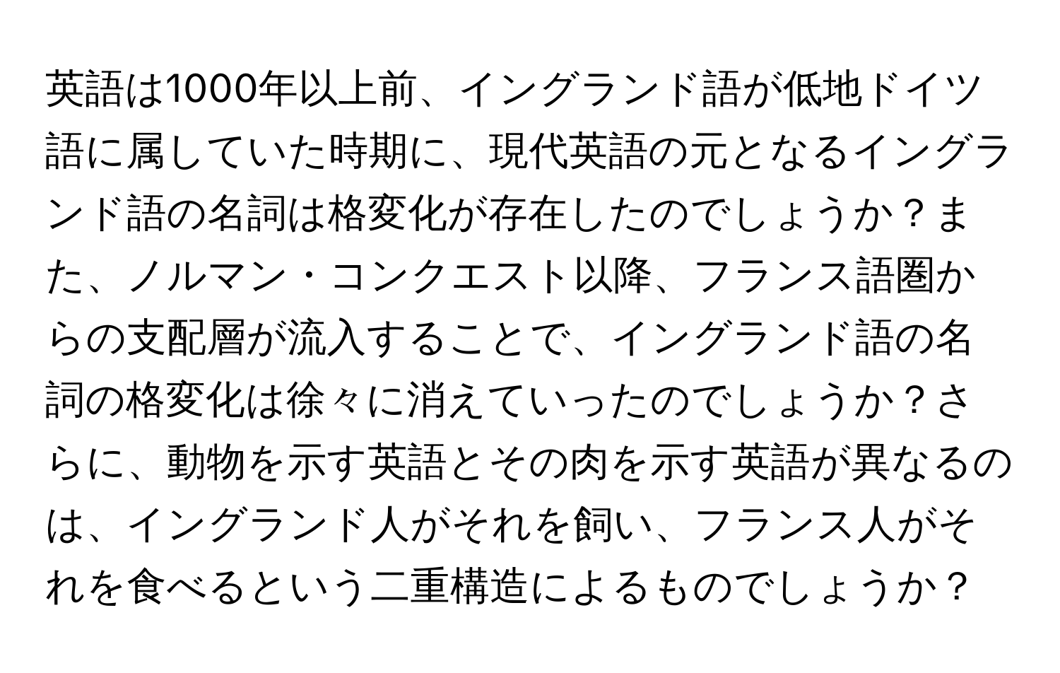 英語は1000年以上前、イングランド語が低地ドイツ語に属していた時期に、現代英語の元となるイングランド語の名詞は格変化が存在したのでしょうか？また、ノルマン・コンクエスト以降、フランス語圏からの支配層が流入することで、イングランド語の名詞の格変化は徐々に消えていったのでしょうか？さらに、動物を示す英語とその肉を示す英語が異なるのは、イングランド人がそれを飼い、フランス人がそれを食べるという二重構造によるものでしょうか？