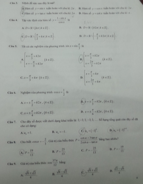 Mệnh đề não sau đây là sai?
A Hàm số y=sin x tuần hoàn với chu k1 2π B. Hàm số y=cos x tuần hoàn với chu ki 2π
C;Hàm số y=tan x tuần hoàn với chu kì 2π . D. Hàm số y=cot x tuần huàn với chu ki π .
Câu 4. Tập xác định của hàm số y= (1-sin x)/cos x 1a
A. D=R∪ (kπ |k∈ Z). B. D=R∪ [k2π ]k∈ Z].
C D=R  π /2 +kπ |k∈ Z . D. D=R∪  - π /2 +k2π |k∈ Z
Câu 5. Tất cá các nghiệm của phương trình sin x=sin  π /3  là
beginarrayl x= π /3 +k2π  x=- π /3 +k2π endarray. (k∈ Z). 1 beginarrayl x= π /3 +k2π  x= 2π /3 +k2π endarray. (k∈ Z).
C. x= π /3 +kπ (k∈ Z). D beginarrayl x= π /3 +kπ  x= 2π /3 +kπ endarray. (k∈ Z).
Câu 6. Nghiệm của phương trình cos x= 1/2  là
A. x=±  π /2 +k2π ,(k∈ Z). B. k=±  π /3 +k2π ,(k∈ Z).
C. x=±  π /4 +k2π ,(k∈ Z). D. x=±  π /6 +k2π ,(k∈ Z).
Câu 7. Cho dãy số được viết đưới dạng khai triển là: 1;-1;1;-1;1;... Số hạng tổng quát của đây số đã
cho có dạng:
A. u_a=1. B. u_n=-1. C. y_n=(-1)^n. D. v_n=(-1)^n-1
Câu 8, Cho biết cos alpha =- 2/3 . Giá trị của biểu thức P= (cot alpha +3tan alpha )/2cot alpha +tan alpha   bằng bao nhiều?
A. P= 19/13 . B. P= 25/13 . C. P=- 25/13 . D. P=- 19/13 
Câu 9. Giá trị của biểu thức cos  37π /12  bàng
A.  (sqrt(6)+sqrt(2))/4  B.  (sqrt(6)-sqrt(2))/4 . c.  (sqrt(6)+sqrt(2))/4  D.  (sqrt(2)-sqrt(6))/4 