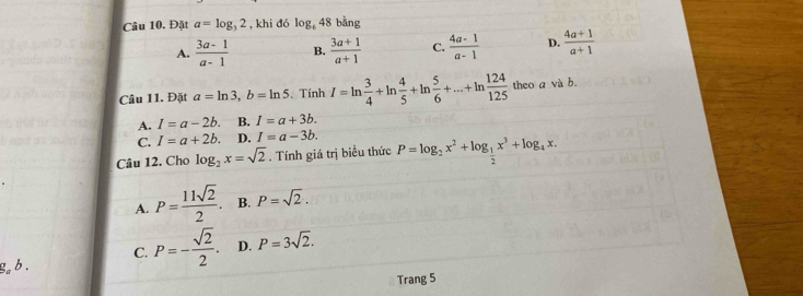 Đặt a=log _32 , khi đó log _648 bằng
A.  (3a-1)/a-1  B.  (3a+1)/a+1  C.  (4a-1)/a-1  D.  (4a+1)/a+1 
Câu 11. Đặt a=ln 3, b=ln 5. Tính I=ln  3/4 +ln  4/5 +ln  5/6 +...+ln  124/125  theo a và b.
A. I=a-2b. B. I=a+3b.
C. I=a+2b. D. I=a-3b. 
Câu 12. Cho log _2x=sqrt(2). Tính giá trị biểu thức P=log _2x^2+log _ 1/2 x^3+log _4x.
A. P= 11sqrt(2)/2 . B. P=sqrt(2).
C. P=- sqrt(2)/2 . D. P=3sqrt(2). 
g. b .
Trang 5