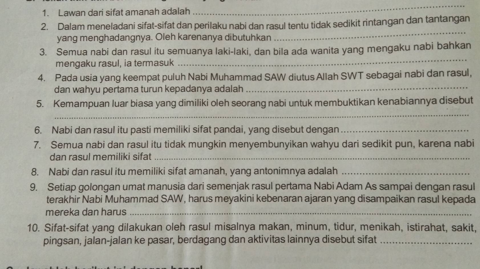 Lawan dari sifat amanah adalah 
_ 
2. Dalam meneladani sifat-sifat dan perilaku nabi dan rasul tentu tidak sedikit rintangan dan tantangan 
yang menghadangnya. Oleh karenanya dibutuhkan 
_ 
3. Semua nabi dan rasul itu semuanya laki-laki, dan bila ada wanita yang mengaku nabi bahkan 
mengaku rasul, ia termasuk 
_ 
4. Pada usia yang keempat puluh Nabi Muhammad SAW diutus Allah SWT sebagai nabi dan rasul, 
dan wahyu pertama turun kepadanya adalah 
_ 
5. Kemampuan luar biasa yang dimiliki oleh seorang nabi untuk membuktikan kenabiannya disebut 
_ 
6. Nabi dan rasul itu pasti memiliki sifat pandai, yang disebut dengan_ 
7. Semua nabi dan rasul itu tidak mungkin menyembunyikan wahyu dari sedikit pun, karena nabi 
dan rasul memiliki sifat_ 
8. Nabi dan rasul itu memiliki sifat amanah, yang antonimnya adalah_ 
9. Setiap golongan umat manusia dari semenjak rasul pertama Nabi Adam As sampai dengan rasul 
terakhir Nabi Muhammad SAW, harus meyakini kebenaran ajaran yang disampaikan rasul kepada 
mereka dan harus_ 
10. Sifat-sifat yang dilakukan oleh rasul misalnya makan, minum, tidur, menikah, istirahat, sakit, 
pingsan, jalan-jalan ke pasar, berdagang dan aktivitas lainnya disebut sifat_