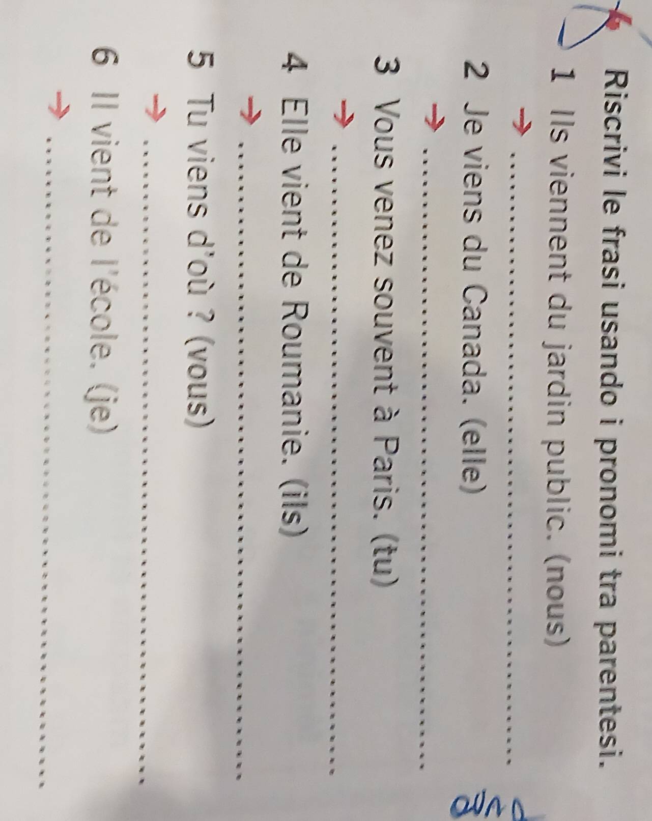 Riscrivi le frasi usando i pronomi tra parentesi. 
1 Ils viennent du jardin public. (nous) 
_ 
2 Je viens du Canada. (elle) 
_ 
3 Vous venez souvent à Paris. (tu) 
_ 
4 Elle vient de Roumanie. (ils) 
_ 
5 Tu viens d'où ? (vous) 
_ 
6 Il vient de l'école. (je) 
_