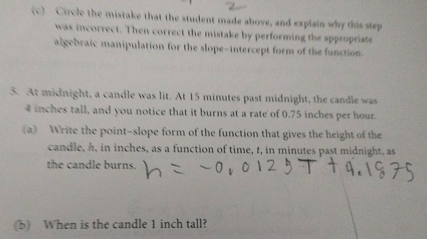 Circle the mistake that the student made above, and explain why this step 
was incorrect. Then correct the mistake by performing the appropriate 
algebraic manipulation for the slope-intercept form of the function. 
5. At midnight, a candle was lit. At 15 minutes past midnight, the candle was
4 inches tall, and you notice that it burns at a rate of 0.75 inches per hour. 
(a) Write the point-slope form of the function that gives the height of the 
candle, 4, in inches, as a function of time, t, in minutes past midnight, as 
the candle burns. 
(b) When is the candle 1 inch tall?