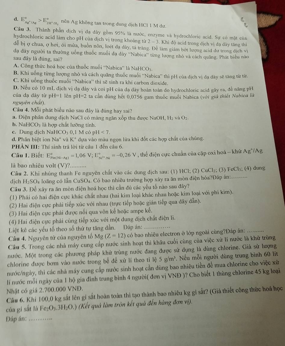 d. E_Ag^+/Ag^circ >E_2H^+/H_2^circ  nên Ag không tan trong dung dịch HCl 1 M dư.
Câu 3. Thành phần dịch vị dạ dày gồm 95% là nước, enzyme và hydrochloric acid. Sự có mặt của
hydrochloric acid làm cho pH của dịch vị trong khoảng từ 2 - 3. Khi độ acid trong dịch vị dạ dày tăng thì
dễ bị ợ chua, ợ hơi, ói mửa, buồn nôn, loét dạ dày, tá tràng. Để làm giảm bớt lượng acid dư trong dịch vị
đạa dày người ta thường uống thuốc muối dạ dày “Nabica” từng lượng nhỏ và cách quãng. Phát biểu nào
sau đây là đúng, sai?
A. Công thức hoá học của thuốc muối “Nabica” là NaHọ CO_3
B. Khi uống từng lượng nhỏ và cách quãng thuốc muối “Nabica” thì pH của dịch vị dạ dày sẽ tăng từ từ.
C. Khi uống thuốc muối “Nabica” thì sẽ sinh ra khí carbon dioxide.
D. Nếu có 10 mL dịch vị dạ dày và coi pH của dạ dày hoàn toàn do hydrochloric acid gây ra, để nâng pH
của dạ dày từ pH=1 lên p H=2 ta cần dùng hết 0,0756 gam thuốc muối Nabica (với giả thiết Nabica là
nguyên chất).
Câu 4. Mỗi phát biểu nào sau đây là đúng hay sai?
a. Điện phân dung dịch NaCl có màng ngăn xốp thu được NaOH, H_2 và O_2.
b. NaHCO_3 là hợp chất lưỡng tính.
c. Dung dịch NaH HCO_30,1M có p H<7.
d. Phân biệt ion Na^+ và K^+ dựa vào màu ngọn lửa khi đốt các hợp chất của chúng.
PHÀN III: Thí sinh trả lời từ câu 1 đến câu 6.
Câu 1. Biết: E_(Pin(Ni-Ag))°=1,06V;E_Ni^(2+)/Ni^circ =-0,26V , thế điện cực chuẩn của cặp oxi hoá - khử Ag*/Ag
là bao nhiêu volt (V)? ..........
Câu 2. Khi nhúng thanh Fe nguyên chất vào các dung dịch sau: (1) HCl; (2) CuCl₂; (3) FeCl_3; (4) dung
djch H_2SO_4 loãng có lẫn CuSO₄. Có bao nhiêu trường hợp xảy ra ăn mòn điện hóa?Đáp án:_
Câu 3. Để xảy ra ăn mòn điện hoá học thì cần đủ các yếu tố nào sau đây?
(1) Phải có hai điện cực khác chất nhau (hai kim loại khác nhau hoặc kim loại với phi kim).
(2) Hai điện cực phải tiếp xúc với nhau (trực tiếp hoặc gián tiếp qua dây dẫn).
(3) Hai điện cực phải được nối qua vôn kế hoặc ampe kế.
(4) Hai điện cực phải cùng tiếp xúc với một dung dịch chất điện li.
Liệt kê các yếu tố theo số thứ tự tăng dần. Đáp án:_
Câu 4. Nguyên tử của nguyên tố Mg(Z=12) có bao nhiêu electron ở lớp ngoài cùng?Đáp án:_
Câu 5. Trong các nhà máy cung cấp nước sinh hoạt thì khâu cuối cùng của việc xử lí nước là khử trùng
nước. Một trong các phương pháp khử trùng nước đang được sử dụng là dùng chlorine. Giả sử lượng
chlorine được bơm vào nước trong bể đề xử lí theo tỉ 1hat e5g/m^3. Nếu mỗi người dùng trung bình 60 lít
nước/ngày, thì các nhà máy cung cấp nước sinh hoạt cần dùng bao nhiêu tiền đề mua chlorine cho việc xử
lí nước mỗi ngày của 1 hộ gia đình trung bình 4 người( đơn vị VNĐ )? Cho biết 1 thùng chlorine 45 kg loại
Nhật có giá 2.700.000 VNĐ.
Câu 6. Khí 100,0 kg sắt lên gỉ sắt hoàn toàn thì tạo thành bao nhiêu kg gỉ sắt? (Giả thiết công thức hoá học
của gi sắt là Fe_2O_3.3H_2O.) (Kết quả làm tròn kết quả đến hàng đơn vị).
Đáp án:_