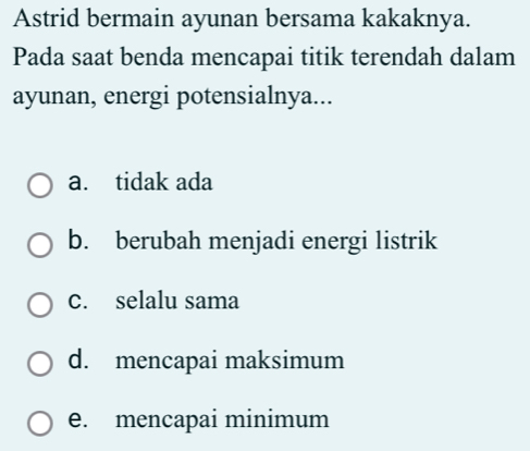 Astrid bermain ayunan bersama kakaknya.
Pada saat benda mencapai titik terendah dalam
ayunan, energi potensialnya...
a. tidak ada
b. berubah menjadi energi listrik
c. selalu sama
d. mencapai maksimum
e. mencapai minimum