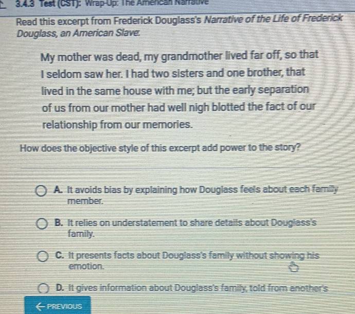 Test (CST): Wrap-Up: The Amencan Narrative
Read this excerpt from Frederick Douglass's Narrative of the Life of Frederick
Douglass, an American Slave.
My mother was dead, my grandmother lived far off, so that
I seldom saw her. I had two sisters and one brother, that
lived in the same house with me; but the early separation
of us from our mother had well nigh blotted the fact of our
relationship from our memories.
How does the objective style of this excerpt add power to the story?
A. It avoids bias by explaining how Douglass feels about each familly
member.
B. It relies on understatement to share details about Douglass's
family.
C. It presents facts about Douglass's family without showing his
emotion.
D. It gives information about Douglass's family, told from another's
PREVIOUS