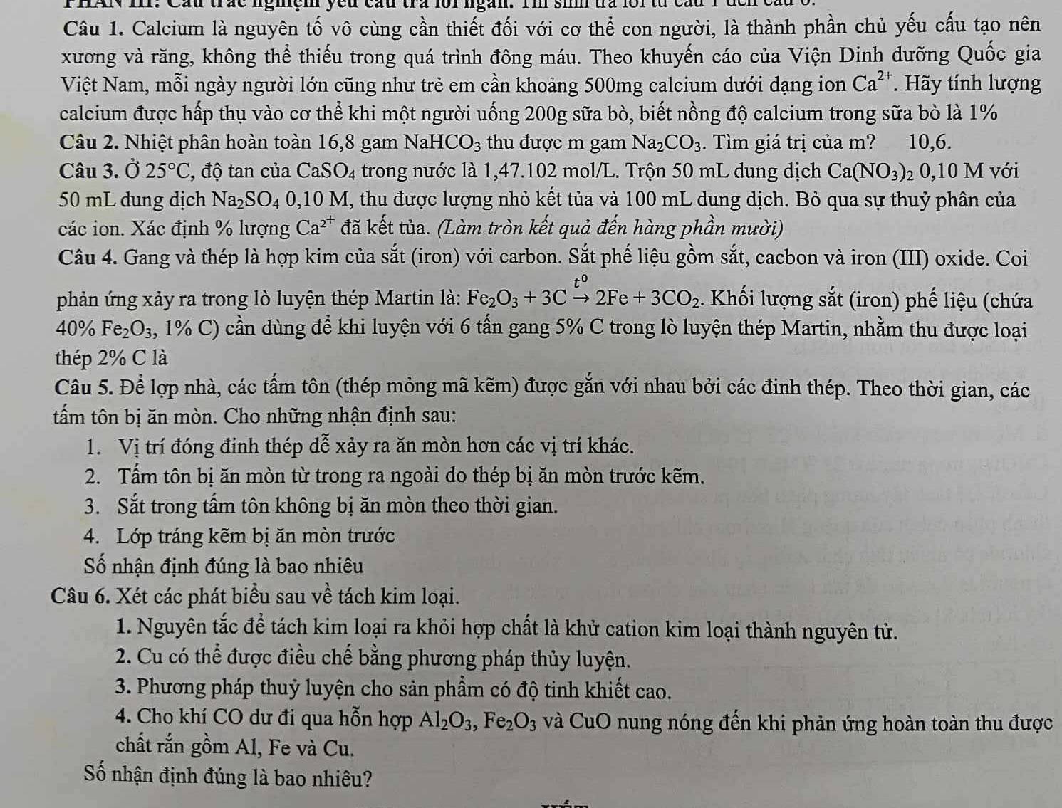 Cầu trác nghệm yếu cầu tra loi ngắn. Im sim tra loi từ cầu
Câu 1. Calcium là nguyên tố vô cùng cần thiết đối với cơ thể con người, là thành phần chủ yếu cấu tạo nên
xương và răng, không thể thiếu trong quá trình đông máu. Theo khuyến cáo của Viện Dinh dưỡng Quốc gia
Việt Nam, mỗi ngày người lớn cũng như trẻ em cần khoảng 500mg calcium dưới dạng ion Ca^(2+).  Hãy tính lượng
calcium được hấp thụ vào cơ thể khi một người uống 200g sữa bò, biết nồng độ calcium trong sữa bò là 1%
Câu 2. Nhiệt phân hoàn toàn 16,8 gam NaHC O_circ O_3 thu được m gam Na_2CO_3. Tìm giá trị của m? 10,6.
Câu 3. Ở 25°C , độ tan của CaSO_4 trong nước là 1,47.102 mol/L. Trộn 50 mL dung dịch Ca(NO_3) 2 0,10 M với
50 mL dung dịch Na_2SO_4 0,1 C 0M I, thu được lượng nhỏ kết tủa và 100 mL dung dịch. Bỏ qua sự thuỷ phân của
các ion. Xác định % lượng Ca^(2^+) đã kết tủa. (Làm tròn kết quả đến hàng phần mười)
Câu 4. Gang và thép là hợp kim của sắt (iron) với carbon. Sắt phế liệu gồm sắt, cacbon và iron (III) oxide. Coi
phản ứng xảy ra trong lò luyện thép Martin là: Fe_2O_3+3Cxrightarrow t^02Fe+3CO_2. Khối lượng sắt (iron) phế liệu (chứa
40% Fe_2O_3 , 1% C) cần dùng để khi luyện với 6 tấn gang 5% C trong lò luyện thép Martin, nhằm thu được loại
thép 2% C là
Câu 5. Để lợp nhà, các tấm tôn (thép mỏng mã kẽm) được gắn với nhau bởi các đinh thép. Theo thời gian, các
tấm tôn bị ăn mòn. Cho những nhận định sau:
1. Vị trí đóng đinh thép dễ xảy ra ăn mòn hơn các vị trí khác.
2. Tấm tôn bị ăn mòn từ trong ra ngoài do thép bị ăn mòn trước kẽm.
3. Sắt trong tấm tôn không bị ăn mòn theo thời gian.
4. Lớp tráng kẽm bị ăn mòn trước
Số nhận định đúng là bao nhiêu
Câu 6. Xét các phát biểu sau về tách kim loại.
1. Nguyên tắc đề tách kim loại ra khỏi hợp chất là khử cation kim loại thành nguyên tử.
2. Cu có thể được điều chế bằng phương pháp thủy luyện.
3. Phương pháp thuỷ luyện cho sản phẩm có độ tinh khiết cao.
4. Cho khí CO dư đi qua hỗn hợp Al_2O_3,Fe_2O_3 và CuO nung nóng đến khi phản ứng hoàn toàn thu được
chất rắn gồm Al, Fe và Cu.
Số nhận định đúng là bao nhiêu?