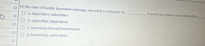 In the case of family insurance coverage, one adult is ordinarily the_ . A spouse and children would ordinarily be_
a. dependent; subscribers
b. subscriber; dependents
c. secondary insured; beneficiaries
d. beneficiary; subscribers