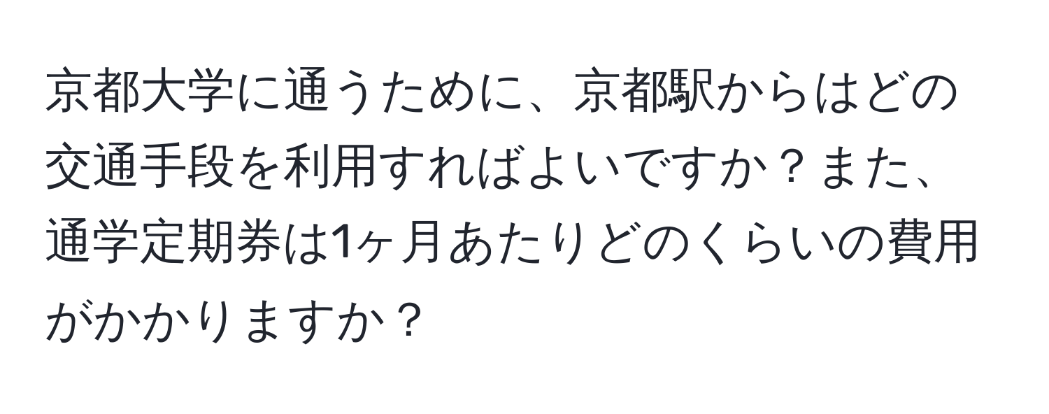 京都大学に通うために、京都駅からはどの交通手段を利用すればよいですか？また、通学定期券は1ヶ月あたりどのくらいの費用がかかりますか？