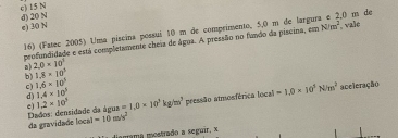 c) 15 N d) 20 N
e) 30 N 16) (Fatec 2005) Uma piscina possuí 10 m de comprimento, 5,0 m de largura e 2.0 m de
profundidade e está completamente cheia de água. A pressão no fundo da piscina, em N/m^2 vale
a) 2.0* 10^3
b) 1.8* 10^5
c) 1.6* 10^5 1.4* 10^5 =1,0* 10^3kg/m^3 pressão atmosférica local |ca|=1,0* 10^3N/m^2 aceleração
d)
e) 1.2* 10^5
da gravidade local Dados: densidade da água
=10m/s^2
amama mostrado a seguir, x