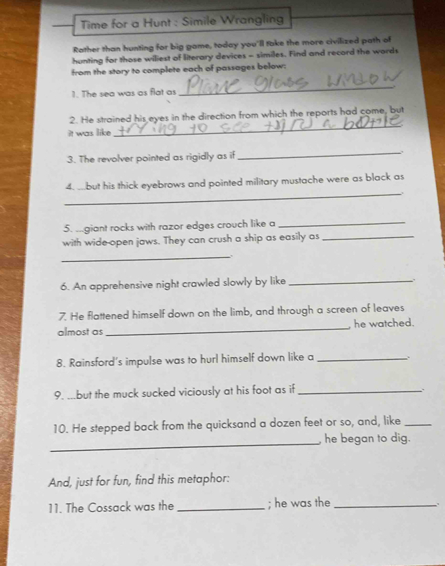 Time for a Hunt : Simile Wrangling 
Rather than hunting for big game, today you'll take the more civilized path of 
hunting for those wiliest of literary devices - similes. Find and record the words 
from the story to complete each of passages below: 
1. The sea was as flat as 
_ 
2. He strained his eyes in the direction from which the reports had come, but 
it was like 
_ 
3. The revolver pointed as rigidly as if_ 、 
_ 
4. but his thick eyebrows and pointed military mustache were as black as 
5. .giant rocks with razor edges crouch like a_ 
with wide-open jaws. They can crush a ship as easily as_ 
_ 
6. An apprehensive night crawled slowly by like_ 
. 
7. He flattened himself down on the limb, and through a screen of leaves 
almost as_ he watched. 
8. Rainsford's impulse was to hurl himself down like a_ 
9. ...but the muck sucked viciously at his foot as if_ 
、 
10. He stepped back from the quicksand a dozen feet or so, and, like_ 
_ 
, he began to dig. 
And, just for fun, find this metaphor: 
11. The Cossack was the _; he was the_