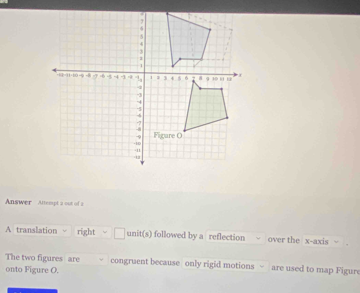 Answer Attempt 2 out of 2 
A translation right unit(s) followed by a reflection over the x-axis 
The two figures are congruent because only rigid motions are used to map Figure 
onto Figure O.