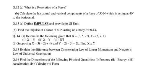 12 (a) What is a Resolution of a Force? 
(b) Calculate the horizontal and vertical components of a force of 50 N which is acting at 40°
to the horizontal. 
Q.13 (a) Define IMPULSE and provide its SI Unit 
(b) Find the impulse of a force of 50N acting on a body for 0.1s. 
Q. 14 (a) Determine the following given that X=(3,5,-7), Y=(2,7,1)
(i) X+Y (ii) X-Y (iii) [Y] 
(b) Supposing X=3i-2j+4k and Y=2i-3j-2k :. Find X* Y
Q.15 Explain the difference between Conservation Law of Linear Momentum and Newton’s 
Law of Universal Gravitation 
Q.16 Find the Dimensions of the following Physical Quantities: (i) Pressure (ii) Energy (iii) 
Acceleration (iv) Velocity (v) Force