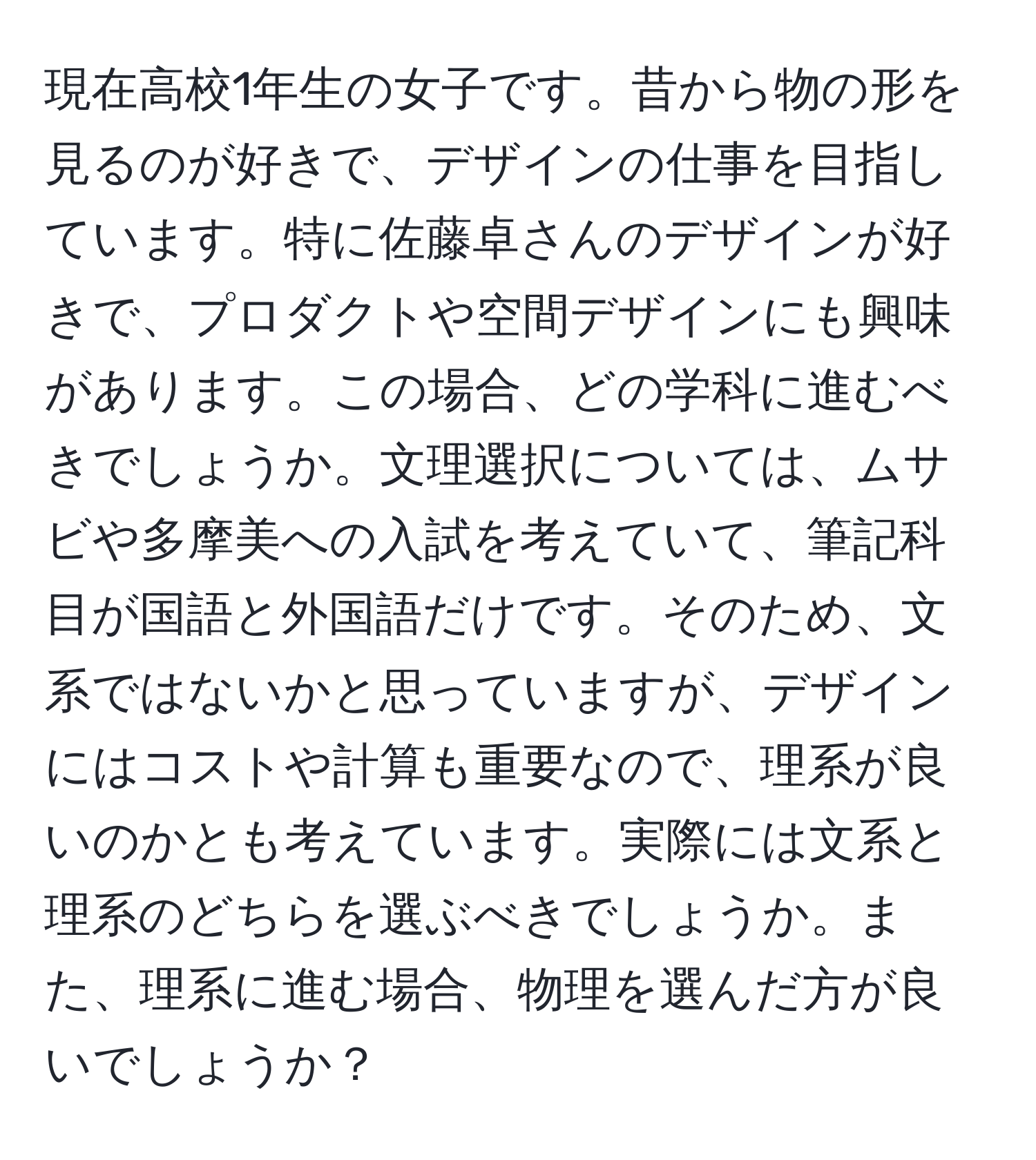 現在高校1年生の女子です。昔から物の形を見るのが好きで、デザインの仕事を目指しています。特に佐藤卓さんのデザインが好きで、プロダクトや空間デザインにも興味があります。この場合、どの学科に進むべきでしょうか。文理選択については、ムサビや多摩美への入試を考えていて、筆記科目が国語と外国語だけです。そのため、文系ではないかと思っていますが、デザインにはコストや計算も重要なので、理系が良いのかとも考えています。実際には文系と理系のどちらを選ぶべきでしょうか。また、理系に進む場合、物理を選んだ方が良いでしょうか？