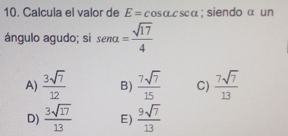 Calcula el valor de E=cos alpha .csc alpha; siendo α un
ángulo agudo; si sen alpha = sqrt(17)/4 
A)  3sqrt(7)/12   7sqrt(7)/15   7sqrt(7)/13 
B)
C)
D)  3sqrt(17)/13   9sqrt(7)/13 
E)