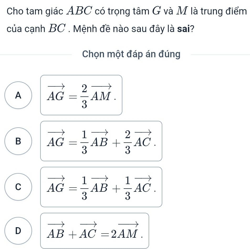 Cho tam giác ABC có trọng tâm G và M là trung điểm
của cạnh BC. Mệnh đề nào sau đây là sai?
Chọn một đáp án đúng
A vector AG= 2/3 vector AM.
B vector AG= 1/3 vector AB+ 2/3 vector AC.
C vector AG= 1/3 vector AB+ 1/3 vector AC.
D vector AB+vector AC=2vector AM.