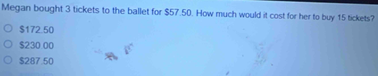 Megan bought 3 tickets to the ballet for $57.50. How much would it cost for her to buy 15 tickets?
$172.50
$230.00
$287.50