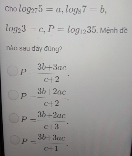 Cho log _275=a, log _87=b,
log _23=c, P=log _1235. Mệnh đề
nào sau đây đúng?
P= (3b+3ac)/c+2 .
P= (3b+2ac)/c+2 .
P= (3b+2ac)/c+3 .
P= (3b+3ac)/c+1 .