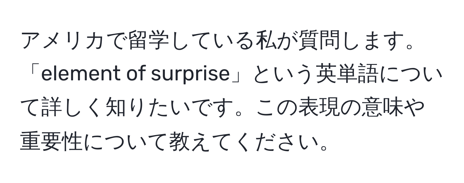 アメリカで留学している私が質問します。「element of surprise」という英単語について詳しく知りたいです。この表現の意味や重要性について教えてください。