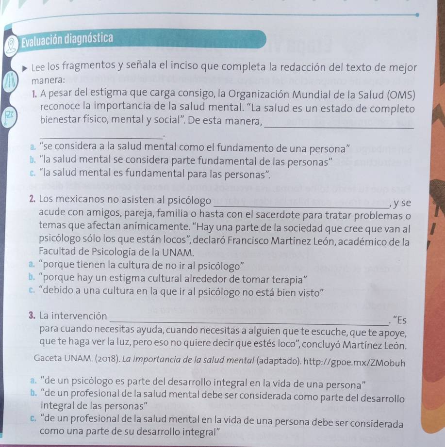 Evaluación diagnóstica
Lee los fragmentos y señala el inciso que completa la redacción del texto de mejor
manera:
1. A pesar del estigma que carga consigo, la Organización Mundial de la Salud (OMS)
reconoce la importancia de la salud mental. “La salud es un estado de completo
bienestar físico, mental y social”. De esta manera,_
_.
a “se considera a la salud mental como el fundamento de una persona”
₹ “la salud mental se considera parte fundamental de las personas”
c. “la salud mental es fundamental para las personas”.
2. Los mexicanos no asisten al psicólogo _y se
acude con amigos, pareja, familia o hasta con el sacerdote para tratar problemas o
temas que afectan anímicamente. “Hay una parte de la sociedad que cree que van al
psicólogo sólo los que están locos'', declaró Francisco Martínez León, académico de la
Facultad de Psicología de la UNAM.
a. “porque tienen la cultura de no ir al psicólogo”
b. “porque hay un estigma cultural alrededor de tomar terapia”
c. “debido a una cultura en la que ir al psicólogo no está bien visto”
3. La intervención _. “Es
para cuando necesitas ayuda, cuando necesitas a alguien que te escuche, que te apoye,
que te haga ver la luz, pero eso no quiere decir que estés loco', concluyó Martínez León.
Gaceta UNAM. (2018). La importancia de la salud mental (adaptado). http://gpoe.mx/ZMobuh
a. “de un psicólogo es parte del desarrollo integral en la vida de una persona”
b.“de un profesional de la salud mental debe ser considerada como parte del desarrollo
integral de las personas”
c.“de un profesional de la salud mental en la vida de una persona debe ser considerada
como una parte de su desarrollo integral”