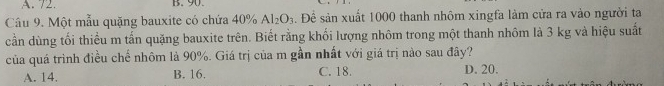 72. B. 90.
Câu 9. Một mẫu quặng bauxite có chứa 40% Al_2O_3. Đề sản xuất 1000 thanh nhôm xingfa làm cửa ra vào người ta
cần dùng tối thiểu m tấn quặng bauxite trên. Biết rằng khối lượng nhôm trong một thanh nhôm là 3 kg và hiệu suất
của quá trình điều chế nhôm là 90%. Giá trị của m gần nhất với giá trị nào sau đây?
A. 14. B. 16. C. 18. D. 20.