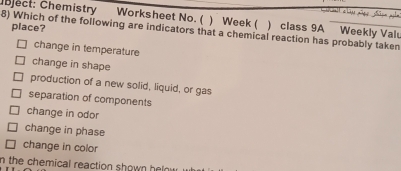 Which of the following are indicators that a chemical reaction has probably taken Cbject: Chemistry place?
Worksheet No. ( ) Week ( ) class 9A Weekly Valu
change in temperature
change in shape
production of a new solid, liquid, or gas
separation of components
change in odor
change in phase
change in color
n the chemical reaction shown helow