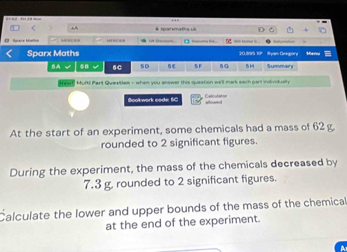 01 02 FH 29 No 
A A sparxmaths.uk 
Sparx Matha MERCIER MEHCIE= Lne Eescant Md duma t wn Mallue C.. 
Sparx Maths 20.895 XP Ryan Geegory Menu 
5A 58 5C 5D 5E 5F 5G 5H Summary 
New! Multi Part Question - when you answer this question we'll mark each part individually 
Bookwork code: 5C Calculator allowed 
At the start of an experiment, some chemicals had a mass of 62 g. 
rounded to 2 significant figures. 
During the experiment, the mass of the chemicals decreased by
7.3 g, rounded to 2 significant figures. 
Calculate the lower and upper bounds of the mass of the chemical 
at the end of the experiment.