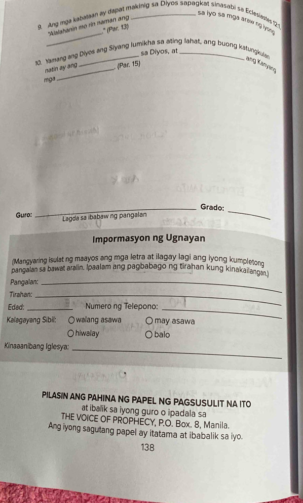 Ang mga kabataan ay dapat makinig sa Diyos sapagkat sinasabi sa Eclesiastes 12:1
sa lyo sa mga araw ng lyong
_
"Alalahanin mo rin naman an
" (Par. 13)
sa Diyos, at
10. Yamang ang Diyos ang Siyang lumikha sa ating lahat, ang buong katungkulan
natin ay ang . (Par. 15)
ang Kanyang
mga
_Grado:
Guro: Lagda sa ibabaw ng pangalan
_
Impormasyon ng Ugnayan
(Mangyaring isulat ng maayos ang mga letra at ilagay lagi ang iyong kumpletong
pangalan sa bawat aralin. Ipaalam ang pagbabago ng tirahan kung kinakailangan.)
Pangalan:_
Tirahan:_
Edad: _Numero ng Telepono:_
Kalagayang Sibil: O walang asawa O may asawa
O hiwalay balo
Kinaaanibang Iglesya:
_
PILASIN ANG PAHINA NG PAPEL NG PAGSUSULIT NA ITO
at ibalik sa iyong guro o ipadala sa
THE VOICE OF PROPHECY, P.O. Box. 8, Manila.
Ang iyong sagutang papel ay itatama at ibabalik sa iyo.
138