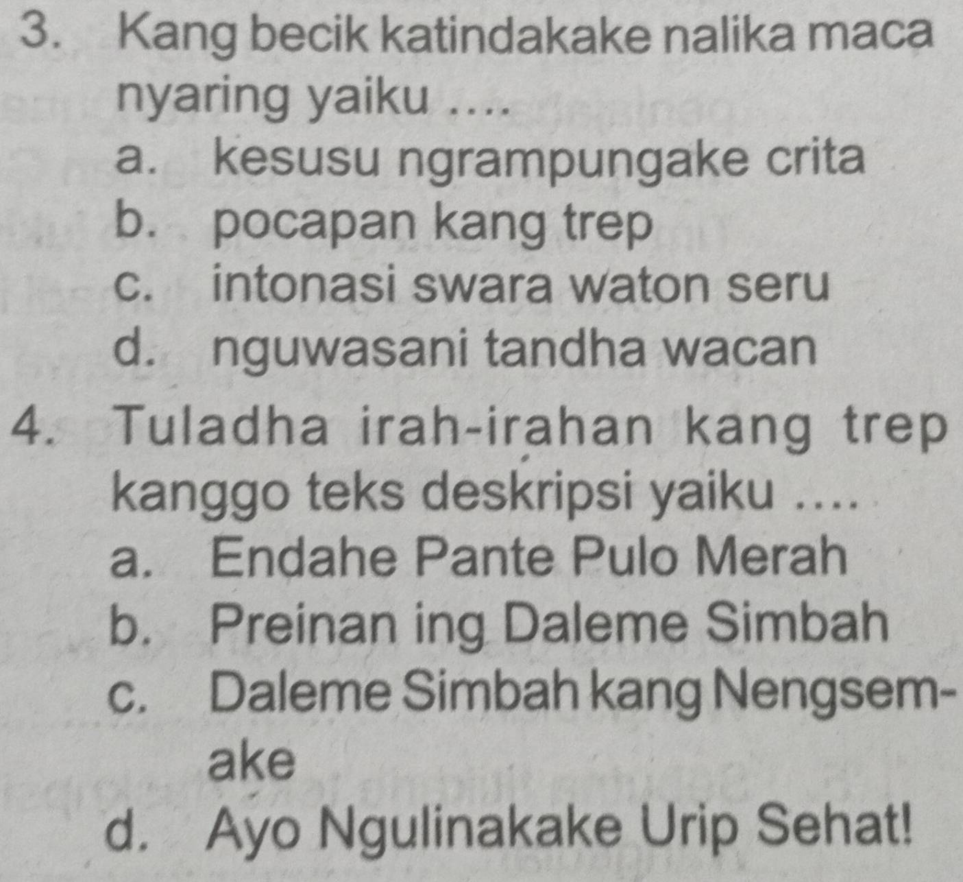 Kang becik katindakake nalika maca
nyaring yaiku ....
a. kesusu ngrampungake crita
b. pocapan kang trep
c. intonasi swara waton seru
d. nguwasani tandha wacan
4. Tuladha irah-irahan kang trep
kanggo teks deskripsi yaiku ....
a. Endahe Pante Pulo Merah
b. Preinan ing Daleme Simbah
c. Daleme Simbah kang Nengsem-
ake
d. Ayo Ngulinakake Urip Sehat!