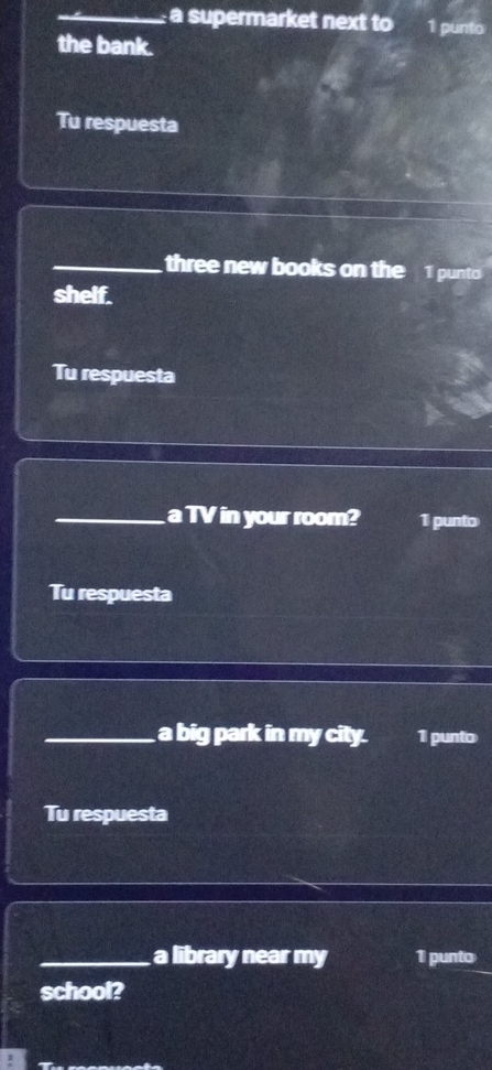 a supermarket next to 1 punto 
the bank. 
Tu respuesta 
_three new books on the 1 punto 
shelf. 
Tu respuesta 
_a TV in your room? 1 punto 
Tu respuesta 
_a big park in my city. 1 punto 
Tu respuesta 
_a library near my 1 punto 
school?