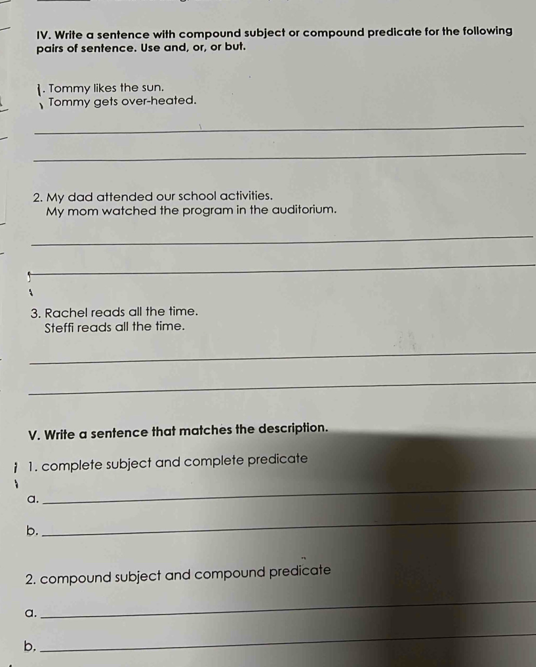 Write a sentence with compound subject or compound predicate for the following 
pairs of sentence. Use and, or, or but. 
. Tommy likes the sun. 
Tommy gets over-heated. 
_ 
_ 
2. My dad attended our school activities. 
My mom watched the program in the auditorium. 
_ 
_ 
_ 
3. Rachel reads all the time. 
Steffi reads all the time. 
_ 
_ 
V. Write a sentence that matches the description. 
1. complete subject and complete predicate 
a. 
_ 
b. 
_ 
2. compound subject and compound predicate 
a. 
_ 
b. 
_