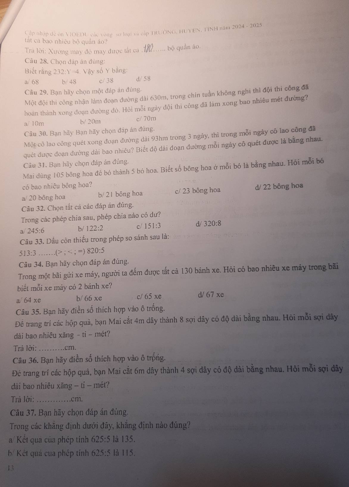 Cập nhập đẻ ôn VIOEDU các vòng sơ loại và cấp TRUỞNG, HUYEN, TINH năm 2024 - 2025
tất cá bao nhiêu bộ quần áo?
Trả lời: Xường may đó may được tất cá _bộ quần áo.
Câu 28. Chọn đáp ản đùng:
Biết rằng 232:Y=4 4. Vậy số Y bằng:
a/ 68 b/ 48 c/ 38 d/58
Câu 29. Bạn hãy chọn một đáp án đủng.
Một đội thi công nhận làm đoạn đường dài 630m, trong chín tuần không nghĩ thì đội thi công đã
hoàn thành xong đoạn đường đó. Hỏi mỗi ngày đội thi công đã làm xong bao nhiêu mét đường?
a/ 10m b/ 20m c/ 70m
Câu 30. Bạn hãy Bạn hãy chọn đáp án đúng.
Một cô lao công quét xong đoạn đường dài 93hm trong 3 ngày, thì trong mỗi ngày cô lao công đã
quết được đoạn đường dài bao nhiêu? Biết độ dài đoạn đường mỗi ngày cô quét được là bằng nhau.
Câu 31. Bạn hãy chọn đáp án đúng.
Mai dùng 105 bông hoa đê bó thành 5 bó hoa. Biết số bông hoa ở mỗi bó là bằng nhau. Hói mỗi bó
có bao nhiêu bông hoa?
a/ 20 bông hoa b/ 2 1 bông hoa c/ 23 bông hoa d/ 22 bông hoa
Câu 32. Chọn tất cả các đáp án đúng.
Trong các phép chia sau, phép chia nào có dư?
a/ 245:6 122:2 c/ 151:3 d/ 320:8
b/
Câu 33. Dấu còn thiếu trong phép so sánh sau là:
13:3 (> ^circ C; =) 820:5
Câu 34. Bạn hãy chọn đáp án đúng.
Trong một bãi gửi xe máy, người ta đếm được tất cả 130 bánh xe. Hỏi có bao nhiêu xe máy trong bãi
biết mỗi xe máy có 2 bánh xe?
a/ 64xe
b/ 66xe c/ 65 xe d/ 67 xe
Câu 35. Bạn hãy điền số thích hợp vào ô trống.
Để trang trí các hộp quà, bạn Mai cắt 4m dây thành 8 sợi dây có độ dài bằng nhau. Hồi mỗi sợi dây
dài bao nhiêu xăng - ti - mét?
Trả lời: _.cm.
Câu 36. Bạn hãy điền số thích hợp vào ô trống.
Đê trang trí các hộp quả, bạn Mai cắt 6m dây thành 4 sợi dây có độ dài bằng nhau. Hỏi mỗi sợi dây
dài bao nhiêu xăng - tỉ - mét?
Trả lời: _.cm.
Câu 37. Bạn hãy chọn đáp án đúng.
Trong các khẳng định dưới đây, khắng định nào đúng?
a/ Kết qua của phép tính 625:5 là 135.
b Kết quả cua phép tính 625:5 là 115.
13