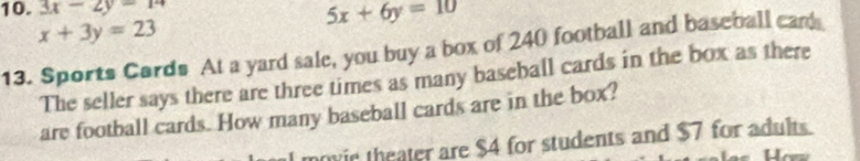 3x-2y=14
x+3y=23
5x+6y=10
13. Sports Cards At a yard sale, you buy a box of 240 football and baseball can
The seller says there are three times as many baseball cards in the box as there
are football cards. How many baseball cards are in the box?
movie theater are $4 for students and $7 for adults.