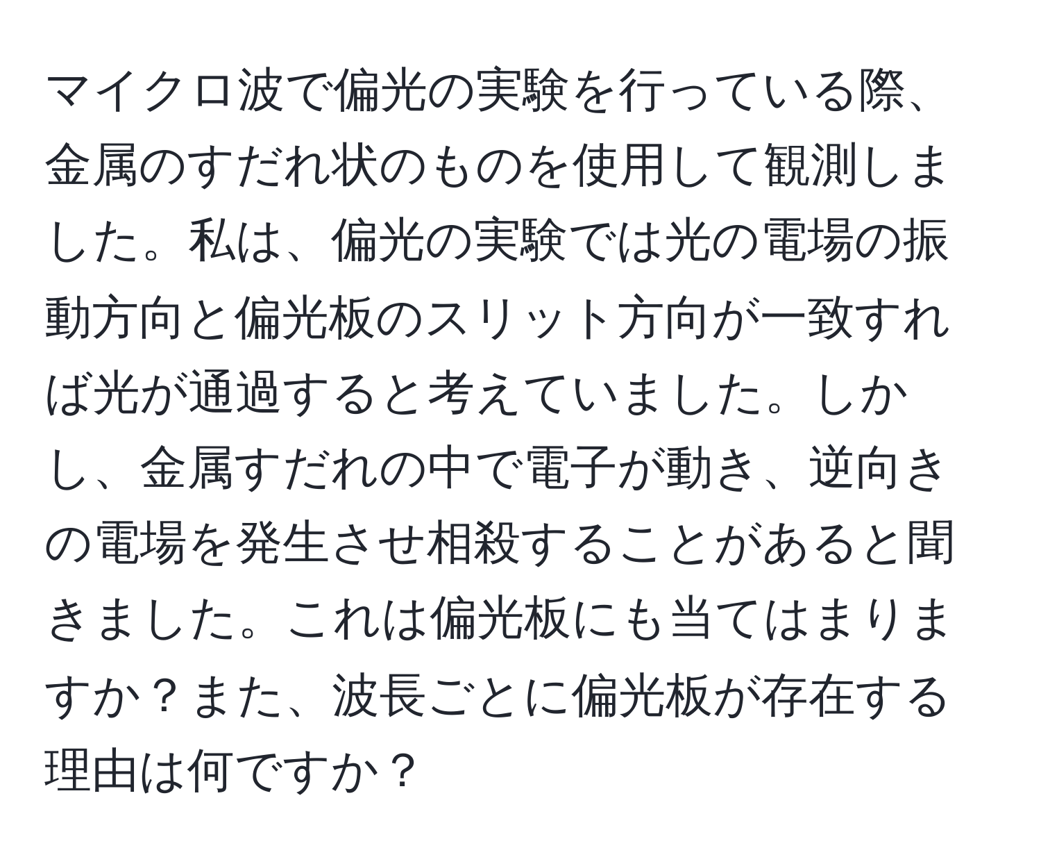 マイクロ波で偏光の実験を行っている際、金属のすだれ状のものを使用して観測しました。私は、偏光の実験では光の電場の振動方向と偏光板のスリット方向が一致すれば光が通過すると考えていました。しかし、金属すだれの中で電子が動き、逆向きの電場を発生させ相殺することがあると聞きました。これは偏光板にも当てはまりますか？また、波長ごとに偏光板が存在する理由は何ですか？