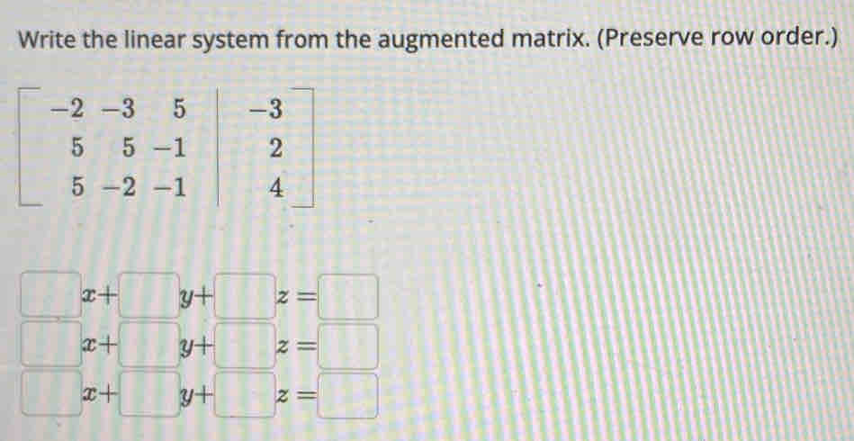 Write the linear system from the augmented matrix. (Preserve row order.)
beginbmatrix -2&-3&5&|&-3 5&5&-1&2 5&-2&-1&4endbmatrix
□ x+□ y+□ z=□
□ x+□ y+□ z=□
□ x+□ y+□ z=□