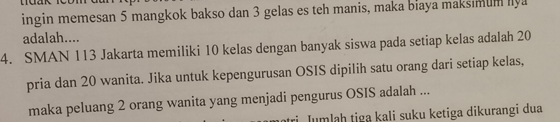 ingin memesan 5 mangkok bakso dan 3 gelas es teh manis, maka biaya maksımum lya 
adalah.... 
4. SMAN 113 Jakarta memiliki 10 kelas dengan banyak siswa pada setiap kelas adalah 20
pria dan 20 wanita. Jika untuk kepengurusan OSIS dipilih satu orang dari setiap kelas, 
maka peluang 2 orang wanita yang menjadi pengurus OSIS adalah ... 
i Jumlaḥ tiga kali suku ketiga dikurangi dua