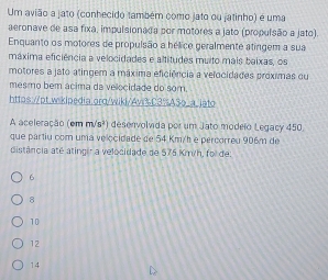 Um avião a jato (conhecido também como jato ou jatinho) é uma
aeronave de asa fixa, impulsionada por motores a jato (propulsão a jato)
Enquanto os motores de propulsão a hélice geralmente atingem a sua
máxima eficiência a velocidades e altitudes muito mais baixas, os
motores a jato atingem a máxima eficiência a velocidades próximas ou
mesmo bem ácima da velocidade do som.
https://pt.wikipedia.orq/wiki/Ay%C3%A3o_a_jato
A aceleração (em m/s²) desenvolvida por um Jato modeio Legacy 450.
que partiu com uma velocidade de 54 Km/h e percorreu 906m de
distância até atingir a velocidade de 575 Kmih, foi de:
6
8
10
12
14