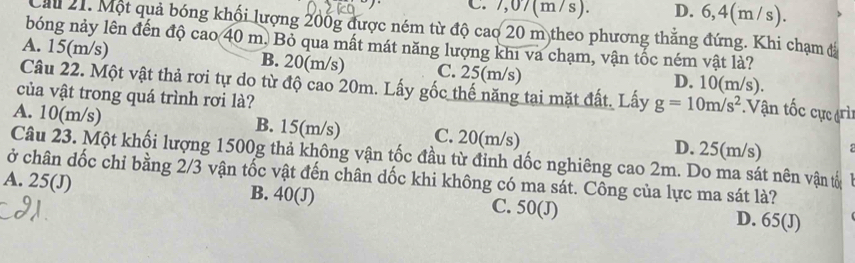 C. 7,07(m/s). D. 6,4(m/s).
Cầu 21. Một quả bóng khối lượng 200g được ném từ độ cao 20 m theo phương thẳng đứng. Khi chạm đá
bóng nảy lên đến độ cao 40 m. Bỏ qua mất mát năng lượng khi va chạm, vận tốc ném vật là?
A. 15(m/s) B. 20(m/s) C. 25(m/s) D. 10(m/s).
Câu 22. Một vật thả rơi tự do từ độ cao 20m. Lấy gốc thế năng tai mặt đất. Lấy g=10m/s^2 Vận tốc cực (rì
của vật trong quá trình rơi là?
A. 10(m/s) B. 15(m/s) C. 20(m/s) D. 25(m/s)
Câu 23. Một khối lượng 1500g thả không vận tốc đầu từ đỉnh dốc nghiêng cao 2m. Do ma sát nên vận tố
ở chân dốc chỉ bằng 2/3 vận tốc vật đến chân dốc khi không có ma sát. Công của lực ma sát là?
A. 25 (J) B. 40 (J) C. 50 (J) D. 65 (J)