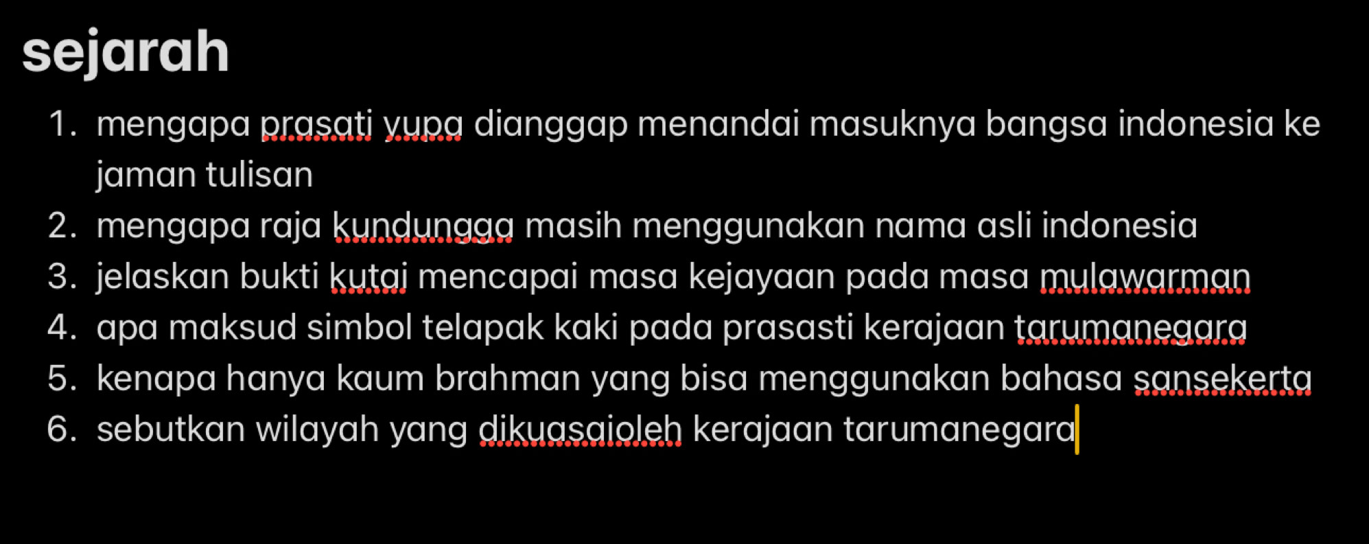 sejarah 
1. mengapa prasati yupa dianggap menandai masuknya bangsa indonesia ke 
jaman tulisan 
2. mengapa raja kundungag masih menggunakan nama asli indonesia 
3. jelaskan bukti kutaj mencapai masa kejayaan pada masa mulawarman 
4. apa maksud simbol telapak kaki pada prasasti kerajaan tarumanegara 
5. kenapa hanya kaum brahman yang bisa menggunakan bahasa sansekerta 
6. sebutkan wilayah yang dikuasaioleh kerajaan tarumanegara